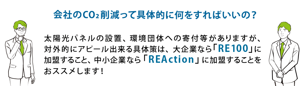 会社のCO2削減って具体的に何をすればいいの？ 太陽光パネルの設置、環境団体への寄付等がありますが、対外的にアピール出来る具体策は、大企業なら「RE100」に加盟すること、中小企業なら「REAction」に加盟することをおススメします！