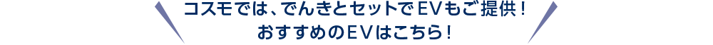 コスモでは、でんきとセットでEVもご提供！おすすめのEVはこちら！