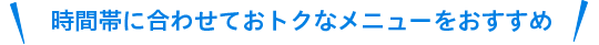 時間帯に合わせておトクなメニューをおすすめ